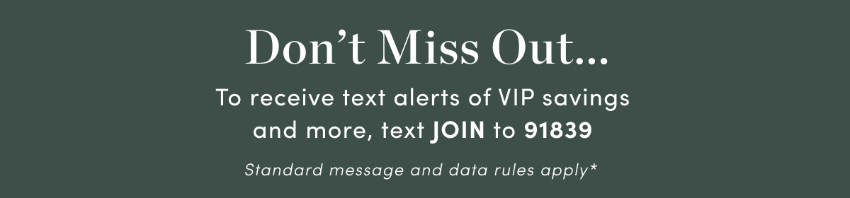 Dont Miss Out... To receive text alerts of VIP savings and more, text JOIN to 91839 Standard message and data rules apply* 