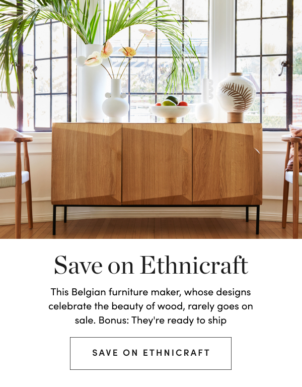  Save on Ethnicraft This Belgian furniture maker, whose designs celebrate the beauty of wood, rarely goes on sale. Bonus: They're ready to ship SAVE ON ETHNICRAFT 