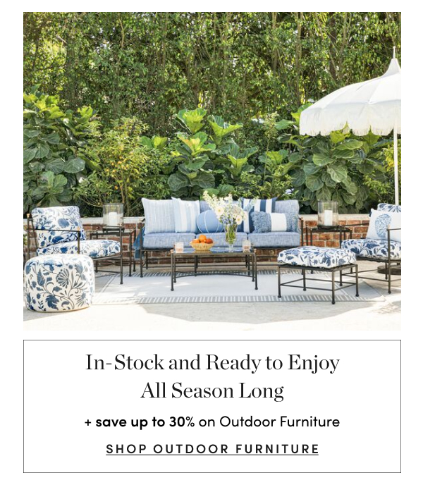  In-Stock and Ready to Enjoy All Season Long save up to 30% on Outdoor Furniture SHOP OUTDOOR FURNITURE 